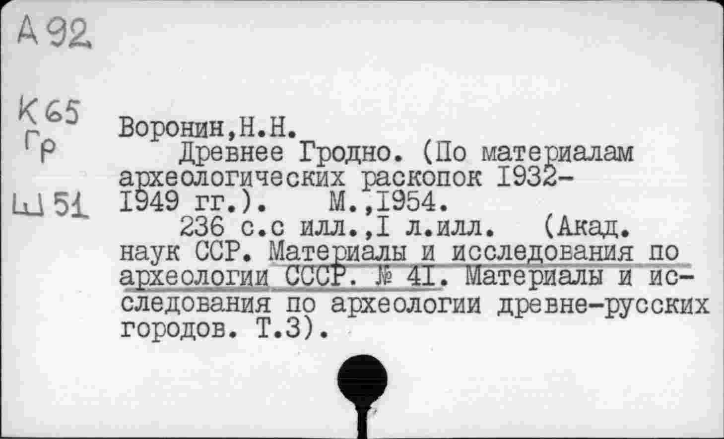 ﻿№2
г $ Воронин,Н.Н.
Р Древнее Гродно. (По материалам археологических раскопок 1932-U_15£ 1949 гг.). М.,1954.
236 с.с илл.,1 л.илл. (Акад, наук ССР. Материалы и исследования по археологии СССР. Æ 41. Материалы и исследования по археологии древне-русских городов. Т.З).